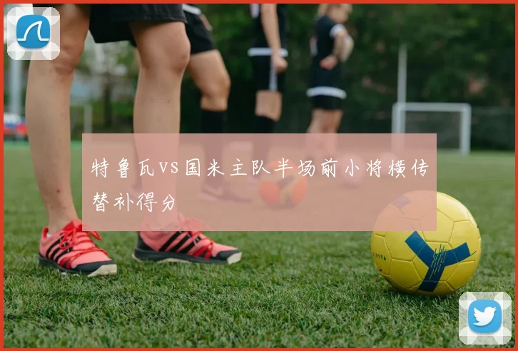 特鲁瓦vs国米主队半场前小将横传替补得分